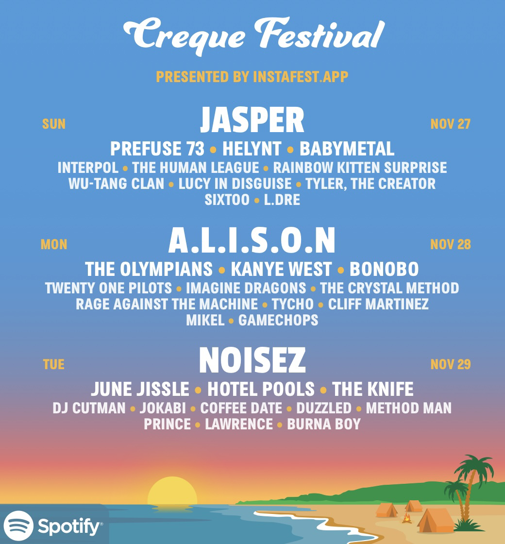 Generated Festival Lineup with the following artists  Creque Festival  PRESENTED BY INSTAFEST.APP  JASPER NOV 27 PREFUSE 73 • HELYNT • BABYMETAL INTERPOL • THE HUMAN LEAGUE • RAINBOW KITTEN SURPRISE WU-TANG CLAN • LUCY IN DISGUISE • TYLER, THE CREATOR SIXTOO • L.DRE  A.L.I.S.O.N NOV 28 THE OLYMPIANS • KANYE WEST • BONOBO TWENTY ONE PILOTS • IMAGINE DRAGONS • THE CRYSTAL METHOD RAGE AGAINST THE MACHINE • TYCHO • CLIFF MARTINEZ MIKEL • GAMECHOPS  NOISEZ  NOV 29 JUNE JISSLE • HOTEL POOLS • THE KNIFE DJ CUTMAN • JOKABI • COFFEE DATE • DUZZLED • METHOD MAN PRINCE • LAWRENCE • BURNA BOY